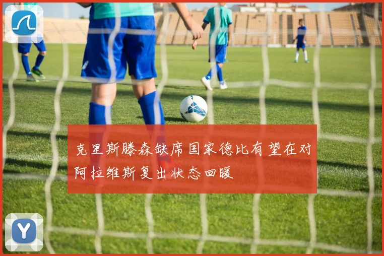 克里斯滕森缺席国家德比有望在对阿拉维斯复出状态回暖