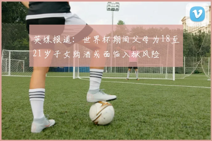 英媒报道：世界杯期间父母为18至21岁子女购酒或面临入狱风险