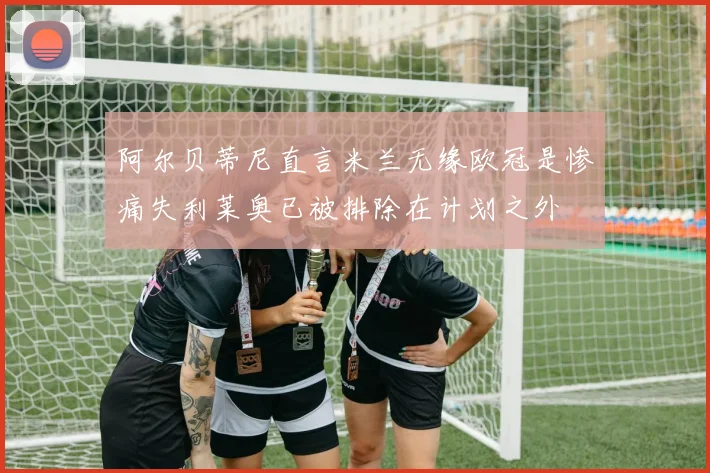 阿尔贝蒂尼直言米兰无缘欧冠是惨痛失利莱奥已被排除在计划之外
