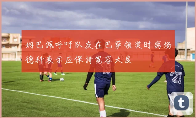 姆巴佩呼吁队友在巴萨领奖时离场德科表示应保持宽容大度