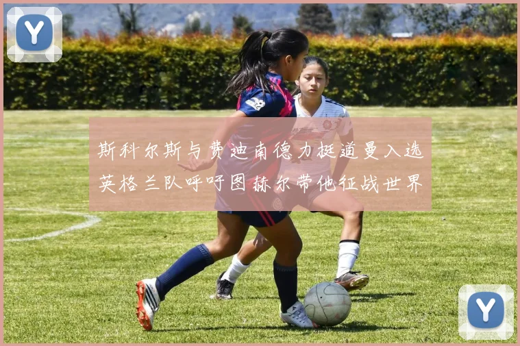 斯科尔斯与费迪南德力挺道曼入选英格兰队呼吁图赫尔带他征战世界杯