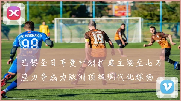 巴黎圣日耳曼计划扩建主场至七万座力争成为欧洲顶级现代化球场