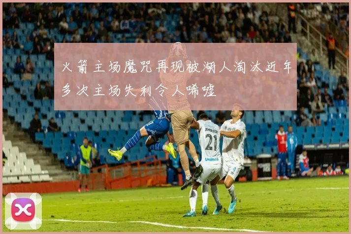 火箭主场魔咒再现被湖人淘汰近年多次主场失利令人唏嘘