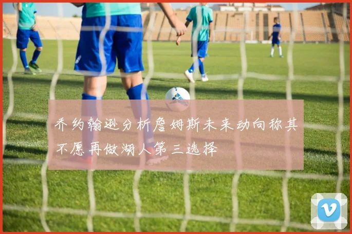 乔约翰逊分析詹姆斯未来动向称其不愿再做湖人第三选择