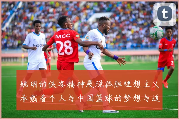 姚明的侠客精神展现孤胆理想主义承载着个人与中国篮球的梦想与追求