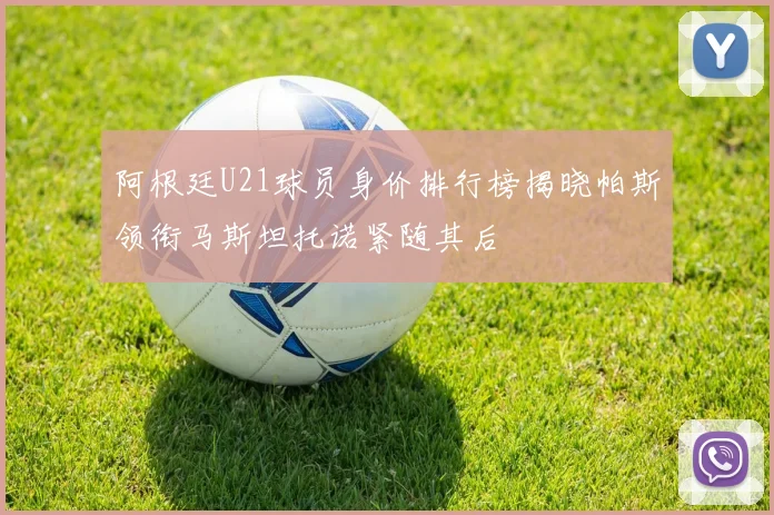阿根廷U21球员身价排行榜揭晓帕斯领衔马斯坦托诺紧随其后