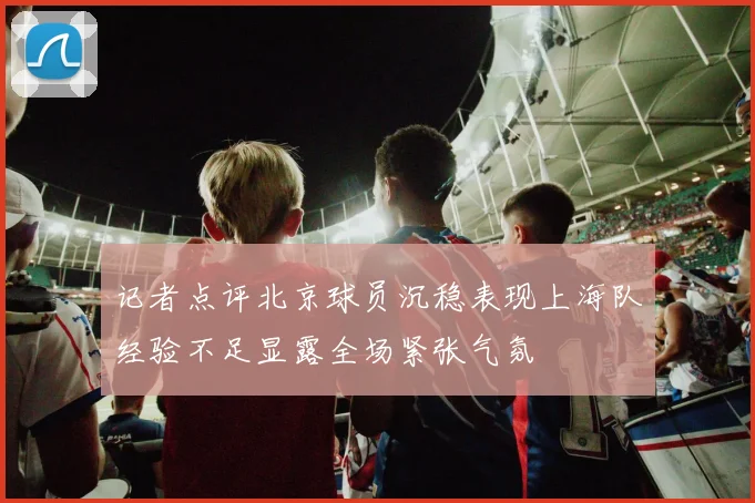 记者点评北京球员沉稳表现上海队经验不足显露全场紧张气氛